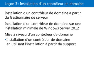Leçon 3 : Installation d'un contrôleur de domaine
Installation d'un contrôleur de domaine à partir
du Gestionnaire de serveur
Installation d'un contrôleur de domaine sur une
installation minimale de Windows Server 2012
Mise à niveau d'un contrôleur de domaine
• Installation d'un contrôleur de domaine
en utilisant l'installation à partir du support
 