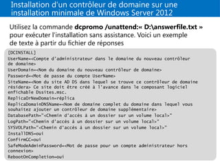 Installation d'un contrôleur de domaine sur une
installation minimale de Windows Server 2012
Utilisez la commande dcpromo /unattend:« D:answerfile.txt »
pour exécuter l'installation sans assistance. Voici un exemple
de texte à partir du fichier de réponses
[DCINSTALL]
UserName=<Compte d'administrateur dans le domaine du nouveau contrôleur
de domaine>
UserDomain=<Nom du domaine du nouveau contrôleur de domaine>
Password=<Mot de passe du compte UserName>
SiteName=<Nom du site AD DS dans lequel se trouve ce contrôleur de domaine
résidera> Ce site doit être créé à l'avance dans le composant logiciel
enfichable Dssites.msc.
ReplicaOrNewDomain=réplica
ReplicaDomainDNSName=<Nom de domaine complet du domaine dans lequel vous
souhaitez ajouter un contrôleur de domaine supplémentaire>
DatabasePath="<Chemin d'accès à un dossier sur un volume local>"
LogPath="<Chemin d'accès à un dossier sur un volume local>"
SYSVOLPath="<Chemin d'accès à un dossier sur un volume local>"
InstallDNS=oui
ConfirmGC=oui
SafeModeAdminPassword=<Mot de passe pour un compte administrateur hors
connexion>
RebootOnCompletion=oui
 