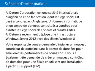 Scénario d'atelier pratique
A. Datum Corporation est une société internationale
d'ingénierie et de fabrication, dont le siège social est
basé à Londres, en Angleterre. Un bureau informatique
et un centre de données sont situés à Londres pour
assister le siège social de Londres et d'autres sites.
A. Datum a récemment déployé une infrastructure
Windows Server 2012 avec des clients Windows 8
Votre responsable vous a demandé d'installer un nouveau
contrôleur de domaine dans le centre de données pour
améliorer les performances de connexion. Il vous a
également été demandé de créer un nouveau contrôleur
de domaine pour une filiale en utilisant une installation
à partir du support (IFM)
 