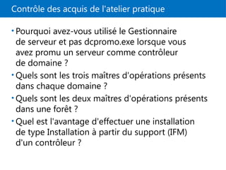 Contrôle des acquis de l'atelier pratique
• Pourquoi avez-vous utilisé le Gestionnaire
de serveur et pas dcpromo.exe lorsque vous
avez promu un serveur comme contrôleur
de domaine ?
• Quels sont les trois maîtres d'opérations présents
dans chaque domaine ?
• Quels sont les deux maîtres d'opérations présents
dans une forêt ?
• Quel est l'avantage d'effectuer une installation
de type Installation à partir du support (IFM)
d'un contrôleur ?
 