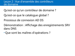 Leçon 2 : Vue d'ensemble des contrôleurs
de domaine
Qu'est-ce qu'un contrôleur de domaine ?
Qu'est-ce que le catalogue global ?
Processus de connexion AD DS
Démonstration : Affichage des enregistrements SRV
dans DNS
• Que sont les maîtres d'opérations ?
 