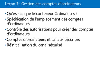 Leçon 3 : Gestion des comptes d'ordinateurs
• Qu'est-ce que le conteneur Ordinateurs ?
• Spécification de l'emplacement des comptes
d'ordinateurs
• Contrôle des autorisations pour créer des comptes
d'ordinateurs
• Comptes d'ordinateurs et canaux sécurisés
• Réinitialisation du canal sécurisé
 