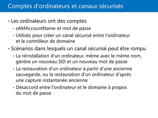 Comptes d'ordinateurs et canaux sécurisés
• Les ordinateurs ont des comptes
• sAMAccountName et mot de passe
• Utilisés pour créer un canal sécurisé entre l'ordinateur
et le contrôleur de domaine
• Scénarios dans lesquels un canal sécurisé peut être rompu
• La réinstallation d'un ordinateur, même avec le même nom,
génère un nouveau SID et un nouveau mot de passe
• La restauration d'un ordinateur à partir d'une ancienne
sauvegarde, ou la restauration d'un ordinateur d'après
une capture instantanée ancienne
• Désaccord entre l'ordinateur et le domaine à propos
du mot de passe
 