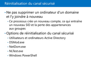 Réinitialisation du canal sécurisé
• Ne pas supprimer un ordinateur d'un domaine
et l'y joindre à nouveau
• Ce processus crée un nouveau compte, ce qui entraîne
un nouveau SID et la perte des appartenances
aux groupes
• Options de réinitialisation du canal sécurisé
• Utilisateurs et ordinateurs Active Directory
• DSMod.exe
• NetDom.exe
• NLTest.exe
• Windows PowerShell
 