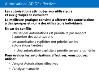 Autorisations AD DS effectives
Les autorisations attribuées aux utilisateurs
et aux groupes se cumulent
La meilleure pratique consiste à affecter des autorisations
à des groupes et non à des utilisateurs individuels
En cas de conflits
Pour évaluer les autorisations effectives, vous pouvez
utiliser
• Refuser des autorisations est prioritaire par rapport
à autoriser des autorisations
• Les autorisations explicites ont priorité sur les
autorisations héritées
• Une autorisation explicite a priorité sur un refus hérité
• L'onglet Autorisations effectives
• L'analyse manuelle
 