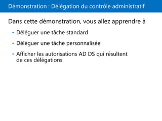 Démonstration : Délégation du contrôle administratif
Dans cette démonstration, vous allez apprendre à
• Déléguer une tâche standard
• Déléguer une tâche personnalisée
• Afficher les autorisations AD DS qui résultent
de ces délégations
 