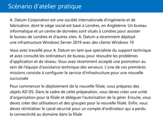 Scénario d'atelier pratique
A. Datum Corporation est une société internationale d'ingénierie et de
fabrication, dont le siège social est basé à Londres, en Angleterre. Un bureau
informatique et un centre de données sont situés à Londres pour assister
le bureau de Londres et d'autres sites. A. Datum a récemment déployé
une infrastructure Windows Server 2019 avec des clients Windows 10
Vous avez travaillé pour A. Datum en tant que spécialiste du support technique
et avez consulté les ordinateurs de bureau pour résoudre les problèmes
d'application et de réseau. Vous avez récemment accepté une promotion au
sein de l'équipe d'assistance technique des serveurs. L'une de vos premières
missions consiste à configurer le service d'infrastructure pour une nouvelle
succursale
Pour commencer le déploiement de la nouvelle filiale, vous préparez des
objets AD DS. Dans le cadre de cette préparation, vous devez créer une unité
d'organisation pour la filiale et déléguer l'autorisation de la gérer. Ensuite, vous
devez créer des utilisateurs et des groupes pour la nouvelle filiale. Enfin, vous
devez réinitialiser le canal sécurisé pour un compte d'ordinateur qui a perdu
la connectivité au domaine dans la filiale
 
