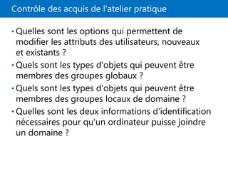 Contrôle des acquis de l'atelier pratique
• Quelles sont les options qui permettent de
modifier les attributs des utilisateurs, nouveaux
et existants ?
• Quels sont les types d'objets qui peuvent être
membres des groupes globaux ?
• Quels sont les types d'objets qui peuvent être
membres des groupes locaux de domaine ?
• Quelles sont les deux informations d'identification
nécessaires pour qu'un ordinateur puisse joindre
un domaine ?
 