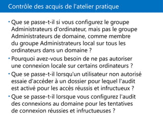 Contrôle des acquis de l'atelier pratique
• Que se passe-t-il si vous configurez le groupe
Administrateurs d'ordinateur, mais pas le groupe
Administrateurs de domaine, comme membre
du groupe Administrateurs local sur tous les
ordinateurs dans un domaine ?
• Pourquoi avez-vous besoin de ne pas autoriser
une connexion locale sur certains ordinateurs ?
• Que se passe-t-il lorsqu'un utilisateur non autorisé
essaie d'accéder à un dossier pour lequel l'audit
est activé pour les accès réussis et infructueux ?
• Que se passe-t-il lorsque vous configurez l'audit
des connexions au domaine pour les tentatives
de connexion réussies et infructueuses ?
 