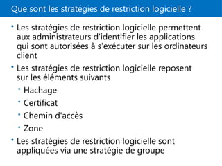Que sont les stratégies de restriction logicielle ?
• Les stratégies de restriction logicielle permettent
aux administrateurs d'identifier les applications
qui sont autorisées à s'exécuter sur les ordinateurs
client
• Les stratégies de restriction logicielle reposent
sur les éléments suivants
• Hachage
• Certificat
• Chemin d'accès
• Zone
• Les stratégies de restriction logicielle sont
appliquées via une stratégie de groupe
 