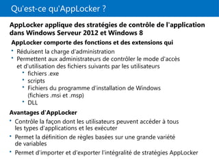 Qu'est-ce qu'AppLocker ?
AppLocker applique des stratégies de contrôle de l'application
dans Windows Serveur 2012 et Windows 8
AppLocker comporte des fonctions et des extensions qui
• Réduisent la charge d'administration
• Permettent aux administrateurs de contrôler le mode d'accès
et d'utilisation des fichiers suivants par les utilisateurs
• fichiers .exe
• scripts
• Fichiers du programme d'installation de Windows
(fichiers .msi et .msp)
• DLL
Avantages d'AppLocker
• Contrôle la façon dont les utilisateurs peuvent accéder à tous
les types d'applications et les exécuter
• Permet la définition de règles basées sur une grande variété
de variables
• Permet d'importer et d'exporter l'intégralité de stratégies AppLocker
 