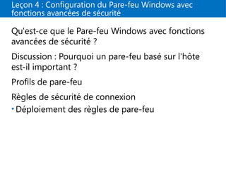 Leçon 4 : Configuration du Pare-feu Windows avec
fonctions avancées de sécurité
Qu'est-ce que le Pare-feu Windows avec fonctions
avancées de sécurité ?
Discussion : Pourquoi un pare-feu basé sur l'hôte
est-il important ?
Profils de pare-feu
Règles de sécurité de connexion
• Déploiement des règles de pare-feu
 