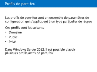 Profils de pare-feu
Ces profils sont les suivants
• Domaine
• Public
• Privé
Les profils de pare-feu sont un ensemble de paramètres de
configuration qui s'appliquent à un type particulier de réseau
Dans Windows Server 2012, il est possible d'avoir
plusieurs profils actifs de pare-feu
 