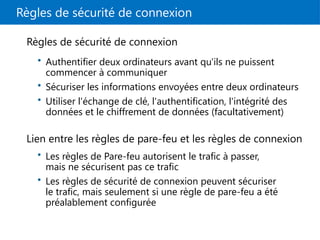 Règles de sécurité de connexion
Règles de sécurité de connexion
• Authentifier deux ordinateurs avant qu'ils ne puissent
commencer à communiquer
• Sécuriser les informations envoyées entre deux ordinateurs
• Utiliser l'échange de clé, l'authentification, l'intégrité des
données et le chiffrement de données (facultativement)
Lien entre les règles de pare-feu et les règles de connexion
• Les règles de Pare-feu autorisent le trafic à passer,
mais ne sécurisent pas ce trafic
• Les règles de sécurité de connexion peuvent sécuriser
le trafic, mais seulement si une règle de pare-feu a été
préalablement configurée
 