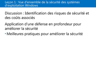 Leçon 1 : Vue d'ensemble de la sécurité des systèmes
d'exploitation Windows
Discussion : Identification des risques de sécurité et
des coûts associés
Application d'une défense en profondeur pour
améliorer la sécurité
• Meilleures pratiques pour améliorer la sécurité
 