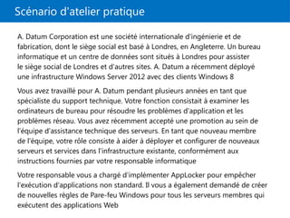 Scénario d'atelier pratique
A. Datum Corporation est une société internationale d'ingénierie et de
fabrication, dont le siège social est basé à Londres, en Angleterre. Un bureau
informatique et un centre de données sont situés à Londres pour assister
le siège social de Londres et d'autres sites. A. Datum a récemment déployé
une infrastructure Windows Server 2012 avec des clients Windows 8
Vous avez travaillé pour A. Datum pendant plusieurs années en tant que
spécialiste du support technique. Votre fonction consistait à examiner les
ordinateurs de bureau pour résoudre les problèmes d'application et les
problèmes réseau. Vous avez récemment accepté une promotion au sein de
l'équipe d'assistance technique des serveurs. En tant que nouveau membre
de l'équipe, votre rôle consiste à aider à déployer et configurer de nouveaux
serveurs et services dans l'infrastructure existante, conformément aux
instructions fournies par votre responsable informatique
Votre responsable vous a chargé d'implémenter AppLocker pour empêcher
l'exécution d'applications non standard. Il vous a également demandé de créer
de nouvelles règles de Pare-feu Windows pour tous les serveurs membres qui
exécutent des applications Web
 