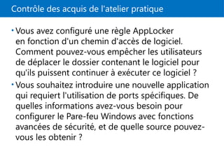 Contrôle des acquis de l'atelier pratique
• Vous avez configuré une règle AppLocker
en fonction d'un chemin d'accès de logiciel.
Comment pouvez-vous empêcher les utilisateurs
de déplacer le dossier contenant le logiciel pour
qu'ils puissent continuer à exécuter ce logiciel ?
• Vous souhaitez introduire une nouvelle application
qui requiert l'utilisation de ports spécifiques. De
quelles informations avez-vous besoin pour
configurer le Pare-feu Windows avec fonctions
avancées de sécurité, et de quelle source pouvez-
vous les obtenir ?
 
