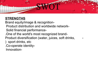 STRENGTHS
-Brand equity/image & recognition
-Product distribution and worldwide network
-Solid financial performance
-One of the world's most recognized brand.
-Product diversification (water, juices, soft drinks,
sport drinks, etc(
-Co-operate identity.
-Innovation
 
