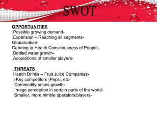 OPPORTUNITIES
-Possible growing demand.
-Expansion – Reaching all segments.
-Globalization
-Catering to Health Consciousness of People
-Bottled water growth
-Acquisitions of smaller players.
THREATS
-Health Drinks – Fruit Juice Companies
-Key competitors (Pepsi, etc(
-Commodity prices growth
-Image perception in certain parts of the world.
-Smaller, more nimble operators/players
 