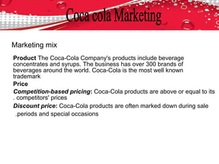 Product The Coca-Cola Company's products include beverage
concentrates and syrups. The business has over 300 brands of
beverages around the world. Coca-Cola is the most well known
trademark
Price
Competition-based pricing: Coca-Cola products are above or equal to its
competitors' prices.
Discount price: Coca-Cola products are often marked down during sale
periods and special occasions.
Marketing mix
 