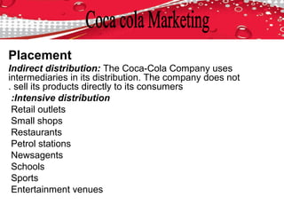 Placement
Indirect distribution: The Coca-Cola Company uses
intermediaries in its distribution. The company does not
sell its products directly to its consumers.
Intensive distribution:
Retail outlets
Small shops
Restaurants
Petrol stations
Newsagents
Schools
Sports
Entertainment venues
 