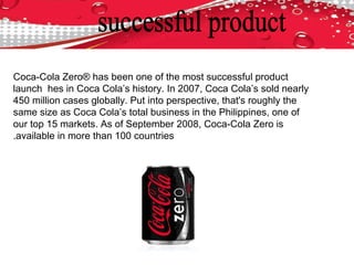 Coca-Cola Zero® has been one of the most successful product
launch hes in Coca Cola’s history. In 2007, Coca Cola’s sold nearly
450 million cases globally. Put into perspective, that's roughly the
same size as Coca Cola’s total business in the Philippines, one of
our top 15 markets. As of September 2008, Coca-Cola Zero is
available in more than 100 countries.
 