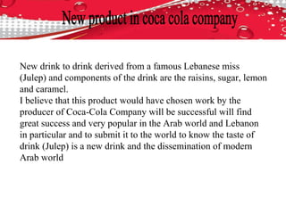 New drink to drink derived from a famous Lebanese miss
(Julep) and components of the drink are the raisins, sugar, lemon
and caramel.
I believe that this product would have chosen work by the
producer of Coca-Cola Company will be successful will find
great success and very popular in the Arab world and Lebanon
in particular and to submit it to the world to know the taste of
drink (Julep) is a new drink and the dissemination of modern
Arab world
 