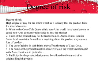 Degree of risk
High degree of risk for the entire world as it is likely that the product fails
for several reasons:
1- Went to the Coca-Cola Quote drink non-Arab world have been known to
cause non-Arab consumer reluctance to buy the product .
2- Taste of the product may not be likable to non-Arabs or non-familiar
Some Arab countries do not know anything about the product may cause a
loss of product .
3- The use of raisins in soft drinks may affect the taste of Coca-Cola .
4- The name of the product must be attractive to all the world's relationship
with Arab countries, in particular .
5- Publicity for the product design must be tailored to the nature of an
original English product
 