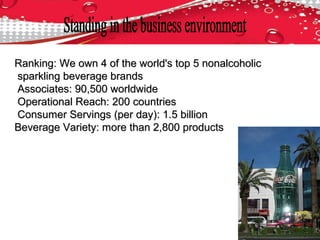 Ranking: We own 4 of the world's top 5 nonalcoholicRanking: We own 4 of the world's top 5 nonalcoholic
sparkling beverage brandssparkling beverage brands
Associates: 90,500 worldwideAssociates: 90,500 worldwide
Operational Reach: 200 countriesOperational Reach: 200 countries
Consumer Servings (per day): 1.5 billionConsumer Servings (per day): 1.5 billion
Beverage Variety: more than 2,800 productsBeverage Variety: more than 2,800 products
 