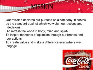 Our mission declares our purpose as a company. It serves
as the standard against which we weigh our actions and
decisions.
-To refresh the world in body, mind and spirit.
-To inspire moments of optimism through our brands and
our actions.
-To create value and make a difference everywhere we
engage.
 