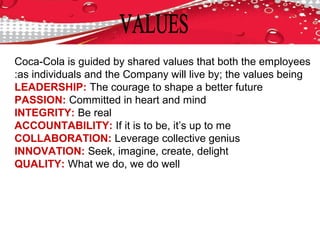 Coca-Cola is guided by shared values that both the employees
as individuals and the Company will live by; the values being:
LEADERSHIP: The courage to shape a better future
PASSION: Committed in heart and mind
INTEGRITY: Be real
ACCOUNTABILITY: If it is to be, it’s up to me
COLLABORATION: Leverage collective genius
INNOVATION: Seek, imagine, create, delight
QUALITY: What we do, we do well
 