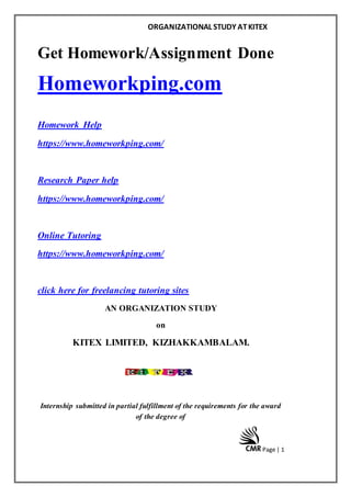 ORGANIZATIONAL STUDY ATKITEX
Page | 1
Get Homework/Assignment Done
Homeworkping.com
Homework Help
https://www.homeworkping.com/
Research Paper help
https://www.homeworkping.com/
Online Tutoring
https://www.homeworkping.com/
click here for freelancing tutoring sites
AN ORGANIZATION STUDY
on
KITEX LIMITED, KIZHAKKAMBALAM.
Internship submitted in partial fulfillment of the requirements for the award
of the degree of
 
