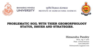 PROBLEMATIC SOIL WITH THIER GEOMORPHOLOGY
STATUS, ISSUES AND STRATEGIES.
Himanshu Pandey
M.Sc. Ag 1st year
Dept. of Soil Science
22412SAC007
hhimaanshu1@gmail.com
 