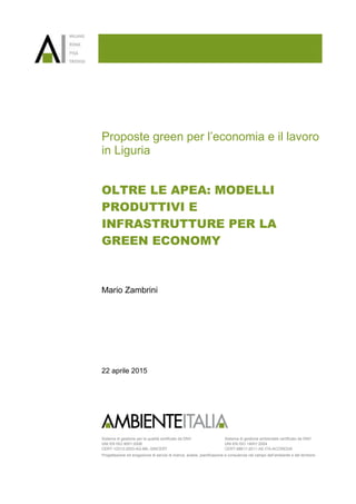 Sistema di gestione per la qualità certificato da DNV
UNI EN ISO 9001:2008
CERT-12313-2003-AQ-MIL-SINCERT
Sistema di gestione ambientale certificato da DNV
UNI EN ISO 14001:2004
CERT-98617-2011-AE-ITA-ACCREDIA
Progettazione ed erogazione di servizi di ricerca, analisi, pianificazione e consulenza nel campo dell’ambiente e del territorio
Proposte green per l’economia e il lavoro
in Liguria
OLTRE LE APEA: MODELLI
PRODUTTIVI E
INFRASTRUTTURE PER LA
GREEN ECONOMY
Mario Zambrini
22 aprile 2015
 