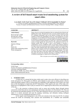 Indonesian Journal of Electrical Engineering and Computer Science
Vol. 21, No. 1, January 2021, pp. 450~456
ISSN: 2502-4752, DOI: 10.11591/ijeecs.v21.i1.pp450-456  450
Journal homepage: http://ijeecs.iaescore.com
A review of IoT-based smart waste level monitoring system for
smart cities
A.A.I. Shah1
, S.S.M. Fauzi2
, R.A.J.M. Gining3
, T.R.Razak4
, M.N.F.Jamaluddin5
, R. Maskat6
1,2,3,4,5
Faculty of Computer and Mathematical Sciences, Universiti Teknologi MARA, Perlis, Malaysia
6
Faculty of Computer and Mathematical Sciences, Universiti Teknologi MARA, Selangor, Malaysia
Article Info ABSTRACT
Article history:
Received Apr 9, 2020
Revised Jul 8, 2020
Accepted Jul 26, 2020
Smart cities are covering the population that are seeking the best lifestyle and
fulfilling their needs. Through smart cities, necessary modern facilities using
ICT emerging technologies such as the internet of things (IoT) had been
installed to ensure the sustainability of the city. In the perspective of waste
management, several different IoT-based solutions also had been proposed as
an alternative to monitor and to ensure the health of communities. This paper
reviews existing IoT-based solutions in smart cites’ waste level management
system to bring together the state-of-the-art. We performed reviews on 16
research articles from the past 5 years in the literature to provide a
comprehensive review of different works on IoT-based solutions related to
the smart waste level monitoring system, possible solutions and technologies
used. The results obtained shows that existing solutions were similar in the
platform used to integrate with the IoT technologies but had some differences
in term of the used of sensors and communication technologies. The study
also shows that many of the prior studies used Arduino Uno. Results from
this study will assist the researcher, focusing on expanding further the used
of different technologies or improved the existing system.
Keywords:
Internet of things
IoT
Smart city
Smart waste monitoring system
Waste management
This is an open access article under the CC BY-SA license.
Corresponding Author:
S.S.M. Fauzi
Faculty of Computer and Mathematical Sciences
Universiti Teknologi MARA
Perlis Branch, 02600, Arau, Perlis, Malaysia
Email: shukorsanim@uitm.edu.my
1. INTRODUCTION
A smart city is a concept that has been widely used to make cities more efficient in describing new
trends and goals [1-5]. These goals are different, and it depends on areas such as making greener cities by
improving people's quality of life or saving energy [6]. Regardless of the application area or goals, one of the
keys to this development is digital data and ICT infrastructure. With regard to the topic of this study, IoT-
based tools are highlighted in order to play an essential role in supporting the effectiveness and sustainability
of the city.
IoT is the extension to physical devices such as sensor and everyday objects through internet
connectivity which these devices can communicate and interact with others over the internet [7-9]. They can
be monitored and controlled remotely [10-14]. These data collected by devices can be sent to remote servers
where it is stored, processed and used for tracking, monitoring, and ultimately making intelligent
infrastructure or service management decisions [15-21].
In this regard, waste management is one of the core concerns in the smart city [22-25]. As nations
around the world are developing, their concerns and accountability for a healthier and sustainable
 