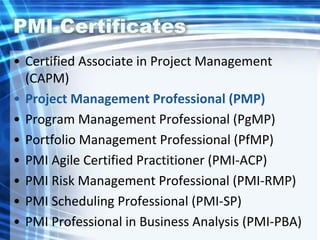 PMI Certificates
• Certified Associate in Project Management
(CAPM)
• Project Management Professional (PMP)
• Program Management Professional (PgMP)
• Portfolio Management Professional (PfMP)
• PMI Agile Certified Practitioner (PMI-ACP)
• PMI Risk Management Professional (PMI-RMP)
• PMI Scheduling Professional (PMI-SP)
• PMI Professional in Business Analysis (PMI-PBA)
 