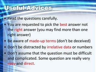 Useful Advices
• Read the questions carefully.
• You are requested to pick the best answer not
the right answer (you may find more than one
right answer)
• Be aware of made-up terms (don't be deceived)
• Don't be distracted by irrelative data or numbers
• Don’t assume that the question must be difficult
and complicated. Some question are really very
easy and direct.
 