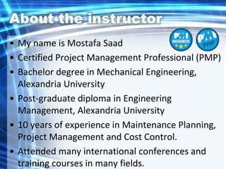 About the instructor
• My name is Mostafa Saad
• Certified Project Management Professional (PMP)
• Bachelor degree in Mechanical Engineering,
Alexandria University
• Post-graduate diploma in Engineering
Management, Alexandria University
• 10 years of experience in Maintenance Planning,
Project Management and Cost Control.
• Attended many international conferences and
training courses in many fields.
 