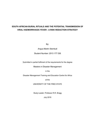 SOUTH AFRICAN BURIAL RITUALS AND THE POTENTIAL TRANSMISSION OF
VIRAL HAEMORRHAGIC FEVER - A RISK REDUCTION STRATEGY
By:
Angus Martin Stembull
Student Number: 2013 177 536
Submitted in partial fulfilment of the requirements for the degree
Masters in Disaster Management
in the
Disaster Management Training and Education Centre for Africa
at the
UNIVERSITY OF THE FREE STATE
Study Leader: Professor R.R. Bragg
July 2016
 