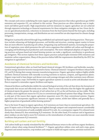 Climate Change Guide
                       Organic Agriculture – A Guide to Climate Change and Food Security



                       Mitigation
                       The concepts and science underlying the main organic agriculture practices that reduce greenhouse gas (GHG)
                       emissions and sequester CO2 are outlined in this section. These practices are often relatively easy to imple-
                       ment and deliver good results. High sequestration and low emissions in organic agriculture are not achieved
                       through expensive technology so financial requirements for these mitigation strategies are low. Given the fo-
                       cus on agricultural production, reductions in emissions from the food system beyond the farm gate, including
                       processing, transportation, storage, and distribution are not covered but are also important for climate change
                       mitigation.
                       Mitigation is primarily achieved through long established and optimized organic farming practices. These prac-
                       tices include enhancing soil biological processes, soil fertility and structure, creating organic matter in forms
                       that are more effective at producing soil carbon, integrating crop and livestock systems, increasing the propor-
                       tion of vegetation cover which promotes the soil’s micro-organisms that stabilize soil carbon and through en-
                       couraging and facilitating local production and consumption. The more widespread adoption of organic farm-
                       ing practices and grass-based and mixed farming systems can make a significant contribution to greenhouse
                       gas mitigation. This section explains how these organic practices and principles minimise GHG emissions and
                       maximise carbon sequestration. Many of the practices below fulfil the requirements identified by the IPCC for
                       mitigation in agriculture 5.

                       Avoidance of chemical fertilizers and herbicides
                       Conventional agriculture relies on fossil fuel based chemical nitrogen (N) fertilizers and herbicides manufac-
                       tured in energy intensive factories transported to farms. Chemical (mineral / inorganic) fertilizers release both
                       CO2 and N2O during their energy intensive manufacturing process. Organic agriculture replaces highly soluble
                       synthetic chemical nutrients with naturally occurring nutrients in manure, compost, and leguminous plants.
                       Organic crops tend to have deeper and denser roots and scavenge nitrogen and other nutrients more efficient-
                       ly than non-organic crops. Soil fertility in organic agriculture systems is crucial as active and abundant micro-
                       flora is required to mineralize organic fertilizers and inputs.
                       Chemical fertilizers and herbicides inhibit the natural biological activity of the soil that drives the formation of
                       compounds that encase and effectively store carbon. There is some indication that the higher the application
                       of chemical inputs the greater the amount of soil carbon lost as CO2 as the soil fractions are less stable. This is
                       probably a more significant reason for CO2 loss in conventional agricultural systems than tillage. However this
                       is only part of the reason that organic agriculture sequesters more CO2 than conventional systems. Organic
                       agriculture also incorporates significant amounts of organic matter, avoids bare fallows and generally has a
                       higher proportion of grasslands within farming systems22.
                       Due to the lower N input in organic agriculture, N2O emissions are lower than in conventional agriculture. Or-
                                                                                                                                   ���
                       ganic N inputs such as N fixed by legumes and applied through compost and composted manure considerably
                       decreases the concentration of easily available mineral N in soils. As a consequence organic N is released more
                       slowly than chemical N, thus minimizing N2O emissions. On the other hand, N in manure and in leguminous
                       plant residues can also lead to more N2O emission as the mineralization of carbon can cause anaerobic/anoxic
                       conditions that promote N2O emissions.

                       Building soil carbon and soil fertility
                        Soil carbon build-up is mainly stimulated by the additional biomass return to the soil from organic fertilizers,
                       which is absent when using chemical fertilizers23, 24. Organic agriculture utilizes cover and catch crops, green
                       (legumes) and animal manures, crop residues and compost to build soil organic matter, minimize nutrient loss

         9
 