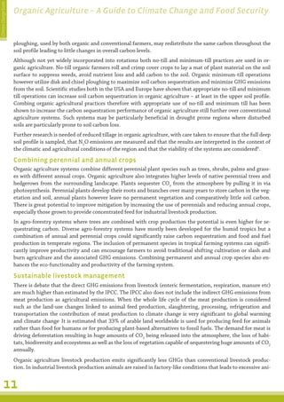 Climate Change Guide
                       Organic Agriculture – A Guide to Climate Change and Food Security


                       ploughing, used by both organic and conventional farmers, may redistribute the same carbon throughout the
                       soil profile leading to little changes in overall carbon levels.
                       Although not yet widely incorporated into rotations both no-till and minimum-till practices are used in or-
                       ganic agriculture. No-till organic farmers roll and crimp cover crops to lay a mat of plant material on the soil
                       surface to suppress weeds, avoid nutrient loss and add carbon to the soil. Organic minimum-till operations
                       however utilize disk and chisel ploughing to maximize soil carbon sequestration and minimize GHG emissions
                       from the soil. Scientific studies both in the USA and Europe have shown that appropriate no-till and minimum
                       till operations can increase soil carbon sequestration in organic agriculture – at least in the upper soil profile.
                       Combing organic agricultural practices therefore with appropriate use of no-till and minimum till has been
                       shown to increase the carbon sequestration performance of organic agriculture still further over conventional
                       agriculture systems. Such systems may be particularly beneficial in drought prone regions where disturbed
                       soils are particularly prone to soil carbon loss.
                       Further research is needed of reduced tillage in organic agriculture, with care taken to ensure that the full deep
                       soil profile is sampled, that N2O emissions are measured and that the results are interpreted in the context of
                       the climatic and agricultural conditions of the region and that the viability of the systems are considered6.

                       Combining perennial and annual crops
                       Organic agriculture systems combine different perennial plant species such as trees, shrubs, palms and grass-
                       es with different annual crops. Organic agriculture also integrates higher levels of native perennial trees and
                       hedgerows from the surrounding landscape. Plants sequester CO2 from the atmosphere by pulling it in via
                       photosynthesis. Perennial plants develop their roots and branches over many years to store carbon in the veg-
                       etation and soil, annual plants however leave no permanent vegetation and comparatively little soil carbon.
                       There is great potential to improve mitigation by increasing the use of perennials and reducing annual crops,
                       especially those grown to provide concentrated feed for industrial livestock production.
                       In agro-forestry systems where trees are combined with crop production the potential is even higher for se-
                       questrating carbon. Diverse agro-forestry systems have mostly been developed for the humid tropics but a
                       combination of annual and perennial crops could significantly raise carbon sequestration and food and fuel
                       production in temperate regions. The inclusion of permanent species in tropical farming systems can signifi-
                       cantly improve productivity and can encourage farmers to avoid traditional shifting cultivation or slash and
                       burn agriculture and the associated GHG emissions. Combining permanent and annual crop species also en-
                       hances the eco-functionality and productivity of the farming system.

                       Sustainable livestock management
                       There is debate that the direct GHG emissions from livestock (enteric fermentation, respiration, manure etc)
                       are much higher than estimated by the IPCC. The IPCC also does not include the indirect GHG emissions from
                       meat production as agricultural emissions. When the whole life cycle of the meat production is considered
                       such as the land-use changes linked to animal feed production, slaughtering, processing, refrigeration and
                       transportation the contribution of meat production to climate change is very significant to global warming
                       and climate change. It is estimated that 33% of arable land worldwide is used for producing feed for animals
                       rather than food for humans or for producing plant-based alternatives to fossil fuels. The demand for meat is
                       driving deforestation resulting in huge amounts of CO2 being released into the atmosphere, the loss of habi-
                       tats, biodiversity and ecosystems as well as the loss of vegetation capable of sequestering huge amounts of CO2
                       annually.
                       Organic agriculture livestock production emits significantly less GHGs than conventional livestock produc-
                       tion. In industrial livestock production animals are raised in factory-like conditions that leads to excessive ani-


         11
 