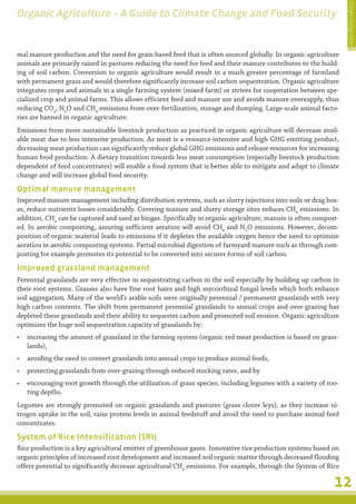 Climate Change Guide
Organic Agriculture – A Guide to Climate Change and Food Security


mal manure production and the need for grain based feed that is often sourced globally. In organic agriculture
animals are primarily raised in pastures reducing the need for feed and their manure contributes to the build-
ing of soil carbon. Conversion to organic agriculture would result in a much greater percentage of farmland
with permanent grass and would therefore significantly increase soil carbon sequestration. Organic agriculture
integrates crops and animals in a single farming system (mixed farm) or strives for cooperation between spe-
cialized crop and animal farms. This allows efficient feed and manure use and avoids manure oversupply, thus
reducing CO2, N2O and CH4 emissions from over-fertilization, storage and dumping. Large-scale animal facto-
ries are banned in organic agriculture.
Emissions from more sustainable livestock production as practiced in organic agriculture will decrease avail-
able meat due to less intensive production. As meat is a resource-intensive and high GHG emitting product,
decreasing meat production can significantly reduce global GHG emissions and release resources for increasing
human food production. A dietary transition towards less meat consumption (especially livestock production
dependent of feed concentrates) will enable a food system that is better able to mitigate and adapt to climate
change and will increase global food security.

Optimal manure management
Improved manure management including distribution systems, such as slurry injections into soils or drag hos-
es, reduce nutrients losses considerably. Covering manure and slurry storage sites reduces CH4 emissions. In
addition, CH4 can be captured and used as biogas. Specifically in organic agriculture, manure is often compost-
ed. In aerobic composting, assuring sufficient aeration will avoid CH4 and N2O emissions. However, decom-
position of organic material leads to emissions if it depletes the available oxygen hence the need to optimize
aeration in aerobic composting systems. Partial microbial digestion of farmyard manure such as through com-
posting for example promotes its potential to be converted into securer forms of soil carbon.

Improved grassland management
Perennial grasslands are very effective in sequestrating carbon in the soil especially by building up carbon in
their root systems. Grasses also have fine root hairs and high mycorrhizal fungal levels which both enhance
soil aggregation. Many of the world’s arable soils were originally perennial / permanent grasslands with very
high carbon contents. The shift from permanent perennial grasslands to annual crops and over-grazing has
depleted these grasslands and their ability to sequester carbon and promoted soil erosion. Organic agriculture
optimizes the huge soil sequestration capacity of grasslands by:
•	 increasing the amount of grassland in the farming system (organic red meat production is based on grass-
   lands),
•	 avoiding the need to convert grasslands into annual crops to produce animal feeds,
•	 protecting grasslands from over-grazing through reduced stocking rates, and by
•	 encouraging root growth through the utilization of grass species, including legumes with a variety of roo-
   ting depths.
Legumes are strongly promoted on organic grasslands and pastures (grass clover leys), as they increase ni-
trogen uptake in the soil, raise protein levels in animal feedstuff and avoid the need to purchase animal feed
concentrates.

System of Rice Intensification (SRI)
Rice production is a key agricultural emitter of greenhouse gases. Innovative rice production systems based on
organic principles of increased root development and increased soil organic matter through decreased flooding
offers potential to significantly decrease agricultural CH4 emissions. For example, through the System of Rice

                                                                                                             12
 