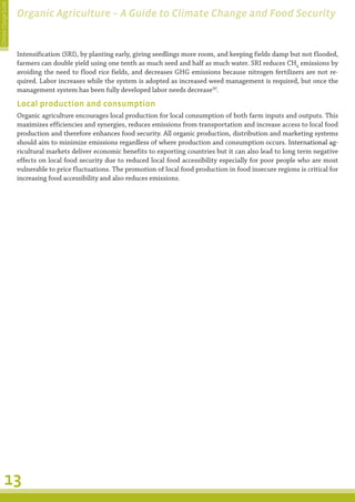 Climate Change Guide
                       Organic Agriculture – A Guide to Climate Change and Food Security


                       Intensification (SRI), by planting early, giving seedlings more room, and keeping fields damp but not flooded,
                       farmers can double yield using one tenth as much seed and half as much water. SRI reduces CH4 emissions by
                       avoiding the need to flood rice fields, and decreases GHG emissions because nitrogen fertilizers are not re-
                       quired. Labor increases while the system is adopted as increased weed management is required, but once the
                       management system has been fully developed labor needs decrease30.

                       Local production and consumption
                       Organic agriculture encourages local production for local consumption of both farm inputs and outputs. This
                       maximizes efficiencies and synergies, reduces emissions from transportation and increase access to local food
                       production and therefore enhances food security. All organic production, distribution and marketing systems
                       should aim to minimize emissions regardless of where production and consumption occurs. International ag-
                                                                                                                     �����������������
                       ricultural markets deliver economic benefits to exporting countries but it can also lead to long term negative
                       effects on local food security due to reduced local food accessibility especially for poor people who are most
                       vulnerable to price fluctuations. The promotion of local food production in food insecure regions is critical for
                       increasing food accessibility and also reduces emissions.




         13
 