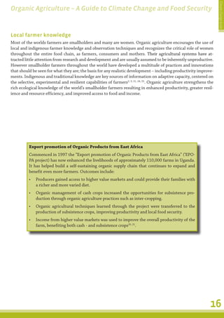 Climate Change Guide
Organic Agriculture – A Guide to Climate Change and Food Security


Local farmer knowledge
Most of the worlds farmers are smallholders and many are women. Organic agriculture encourages the use of
local and indigenous farmer knowledge and observation techniques and recognizes the critical role of women
throughout the entire food chain, as farmers, consumers and mothers. Their agricultural systems have at-
                                                                                   �����������������������������������
tracted little attention from research and development and are usually assumed to be inherently unproductive.
However smallholder farmers throughout the world have developed a multitude of practices and innovations
that should be seen for what they are; the basis for any realistic development – including productivity improve-
ments. Indigenous and traditional knowledge are key sources of information on adaptive capacity, centered on
the selective, experimental and resilient capabilities of farmers2, 3, 21, 24, 25. Organic agriculture strengthens the
rich ecological knowledge of the world’s smallholder farmers resulting in enhanced productivity, greater resil-
ience and resource efficiency, and improved access to food and income.




          Export promotion of Organic Products from East Africa
          Commenced in 1997 the “Export promotion of Organic Products from East Africa” (‘EPO-
          PA project) has now enhanced the livelihoods of approximately 110,000 farms in Uganda.
          It has helped build a self-sustaining organic supply chain that continues to expand and
          benefit even more farmers. Outcomes include:
          •	 Producers gained access to higher value markets and could provide their families with
             a richer and more varied diet.
          •	 Organic management of cash crops increased the opportunities for subsistence pro-
             duction through organic agriculture practices such as inter-cropping.
          •	 Organic agricultural techniques learned through the project were transferred to the
             production of subsistence crops, improving productivity and local food security.
          •	 Income from higher value markets was used to improve the overall productivity of the
             farm, benefiting both cash - and subsistence crops20, 21.




                                                                                                                    16
 