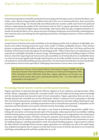 Climate Change Guide
Organic Agriculture – A Guide to Climate Change and Food Security


Eco-functional intensification
Conventional agriculture intensifies production by increasing external inputs such as chemical fertilizers, pes-
ticides, water, hybrid and genetically modified seeds and in the case of animal production: feed concentrates
and pharmaceutical drugs. Eco-functionally intensified production systems enable more food to be produced
without compromising the quality of the environment and our food. In organic agriculture eco-functional in-
tensification is achieved by higher inputs of knowledge, observation skills and agro-ecological methods to in-
tensify the beneficial effects of eco-system functions including, biodiversity and soil fertility, minimizing loses
from material cycles and utilizing the self-regulating mechanisms of biological systems to achieve stable farm-
ing systems.

Best practice food security
A major barrier to food security and accessibility in the developing world is lack of adoption of affordable, pro-
ductive and resilient farming systems by many of the world’s 1.5 billion smallholder farmers. These farmers
produce on approximately 400 million small (less than 2ha) and marginal (less than 1 ha) farms and form the
backbone of local food security throughout the developing world17. Many of these farms are relatively poor and
unproductive and highly vulnerable to climate change. Optimizing productivity and building resilience of these
farms is critical for improving local food security and accessibility. Local food production in smallholder farms
can often be increased significantly through improving the use of locally available resources and agro-ecologi-
cal methods for soil fertility building and pest prevention. Eco-functional intensification increases productivi-
ty and enhances food security especially in challenging environments such as water scarce regions.

         The Executive Director of the United Nations Environment Program (UNEP) and the
         Secertary General of the United Nations Conference on Trade and Development (UNC-
         TAD concluded in their 2008 joint study that „organic agriculture can be more con-
         ducive to food security than most conventional systems, and .. it is more likely to be
         sustainable in the long term.”12.



Knowledge based income creation and the green economy
Organic agriculture is optimized through the effective adaption to local conditions and opportunities. These
include climate, topography, biodiversity, ecosystem health, local and traditional farming system knowledge
and the entrepreneurial and innovative spirit of local communities. Organic agriculture does not rely on ex-
ternally imposed and controlled one-size-fits-all formulas. Rather it empowers local communities to develop
their food and farming systems and generate wealth through production and value-adding. Realizing the opti-
mization of organic agriculture, including sequestration and eco-intensification potential, is dependent on the
expansion and dissemination of ecosystem oriented research, knowledge, and technology.
Organic agriculture, if adopted widely, will require a new breed of professional agronomists capable of un-
locking the innovation and entrepreneurial spirit of local people, enhancing local food accessibility, building
resilient farming systems, protecting local ecosystems and facilitating access to appropriate micro-financing to
stimulate value-adding activities. Providers of research, extension and training will therefore need to have ex-
pert knowledge of local conditions and optimize the participation of local farmers and communities in capac-
ity building programs, including participative seeds and animal breeding programs. If governments embrace
the shift towards a knowledge based economy organic agriculture can contribute not only to the rapid mitiga-
tion of global warming but also to a green economy that secures access to food for all, protects our ecosystems
and brings sustainable growth and better quality lives to us all.

                                                                                                                 18
 