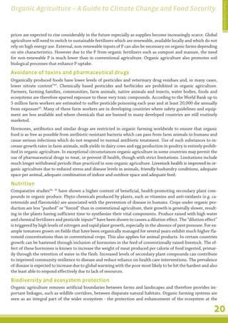 Climate Change Guide
Organic Agriculture – A Guide to Climate Change and Food Security


prices are expected to rise considerably in the future especially as supplies become increasingly scarce. Global
agriculture will need to switch to sustainable fertilizers which are renewable, available locally and which do not
rely on high energy use. External, non-renewable inputs of P can also be necessary on organic farms depending
on site characteristics. However due to the P from organic fertilizers such as compost and manure, the need
for non-renewable P is much lower than in conventional agriculture. Organic agriculture also promotes soil
biological processes that enhance P-uptake.

Avoidance of toxins and pharmaceutical drugs
Organically produced foods have lower levels of pesticides and veterinary drug residues and, in many cases,
lower nitrate content”42. Chemically based pesticides and herbicides are prohibited in organic agriculture.
Farmers, farming families, communities, farm animals, native animals and insects, water bodies, foods and
ecosystems are therefore sparred exposure to these very toxic compounds. According to the World Bank up to
5 million farm workers are estimated to suffer pesticide poisoning each year and at least 20,000 die annually
from exposure43. Many of these farm workers are in developing countries where safety guidelines and equip-
ment are less available and where chemicals that are banned in many developed countries are still routinely
marketed.
Hormones, antibiotics and similar drugs are restricted in organic farming worldwide to ensure that organic
food is as free as possible from antibiotic-resistant bacteria which can pass from farm animals to humans and
cause serious infections which do not respond to normal antibiotic treatment. Use of such substances to in-
crease growth rates in farm animals, milk yields in dairy cows and egg production in poultry is entirely prohib-
ited in organic agriculture. In exceptional circumstances organic agriculture in some countries may permit the
use of pharmaceutical drugs to treat, or prevent ill health, though with strict limitations. Limitations include
much longer withdrawal periods than practiced in non-organic agriculture. Livestock health is improved in or-
                                                                              �����������������������������������
ganic agriculture due to reduced stress and disease levels in animals, friendly husbandry conditions, adequate
space per animal, adequate combination of indoor and outdoor space and adequate feed.

Nutrition
Comparative studies44, 45 have shown a higher content of beneficial, health-promoting secondary plant com-
pounds in organic produce. Phyto-chemicals produced by plants, such as vitamins and anti-oxidants (e.g. ca-
rotenoids and flavonoids) are associated with the prevention of disease in humans. Crops under organic pro-
duction are less “pushed” or “forced” than in conventional agriculture, their growth is generally slower, result-
ing in the plants having sufficient time to synthesize their vital components. Produce raised with high water
and chemical fertilizers and pesticide inputs46 have been shown to causes a dilution effect. The “dilution effect”
is triggered by high levels of nitrogen and rapid plant growth, especially in the absence of pest pressure. For ex-
ample tomatoes grown on fields that have been organically managed for several years exhibit much higher fla-
vonoid concentrations than in conventional crops. This also applies for animal products. In certain countries
growth can be hastened through inclusion of hormones in the feed of conventionally raised livestock. The ef-
fect of these hormones is known to increase the weight of meat produced per calorie of food ingested, primar-
ily through the retention of water in the flesh. Increased levels of secondary plant compounds can contribute
to improved community resilience to disease and reduce reliance on health care interventions. The prevalence
of disease is expected to increase due to global warming with the poor most likely to be hit the hardest and also
the least able to respond effectively due to lack of resources.

Biodiversity and ecosystem protection
Organic agriculture removes artificial boundaries between farms and landscapes and therefore provides im-
portant linkages, such as wildlife corridors, between disparate natural habitats. Organic farming systems are
seen as an integral part of the wider ecosystem - the protection and enhancement of the ecosystem at the

                                                                                                                 20
 