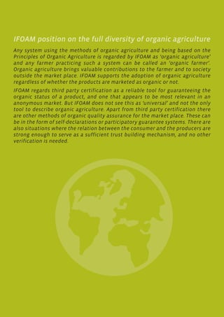 IFOAM position on the full diversity of organic agriculture
Any system using the methods of organic agriculture and being based on the
Principles of Organic Agriculture is regarded by IFOAM as ‘organic agriculture’
and any farmer practicing such a system can be called an ‘organic farmer’.
Organic agriculture brings valuable contributions to the farmer and to society
outside the market place. IFOAM supports the adoption of organic agriculture
regardless of whether the products are marketed as organic or not.
IFOAM regards third party certification as a reliable tool for guaranteeing the
organic status of a product, and one that appears to be most relevant in an
anonymous market. But IFOAM does not see this as ‘universal’ and not the only
tool to describe organic agriculture. Apart from third party certification there
are other methods of organic quality assurance for the market place. These can
be in the form of self-declarations or participatory guarantee systems. There are
also situations where the relation between the consumer and the producers are
strong enough to serve as a sufficient trust building mechanism, and no other
verification is needed.
 