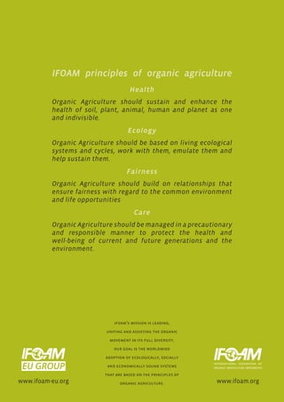 IFOAM principles of organic agriculture
                                     Health
          Organic Agriculture should sustain and enhance the
          health of soil, plant, animal, human and planet as one
          and indivisible.
                                    Ecology
          Organic Agriculture should be based on living ecological
          systems and cycles, work with them, emulate them and
          help sustain them.
                                    Fairness
          Organic Agriculture should build on relationships that
          ensure fairness with regard to the common environment
          and life opportunities
                                       Care
          Organic Agriculture should be managed in a precautionary
          and responsible manner to protect the health and
          well-being of current and future generations and the
          environment.




                              ifoam’s mission is leading,

                          uniting and assisting the organic

                            movement in its full diversity.

                              our goal is the worldwide

                          adoption of ecologically, socially

                           and economically sound systems

                          that are based on the principles of
www.ifoam-eu.org                 organic agriculture.           www.ifoam.org
 
