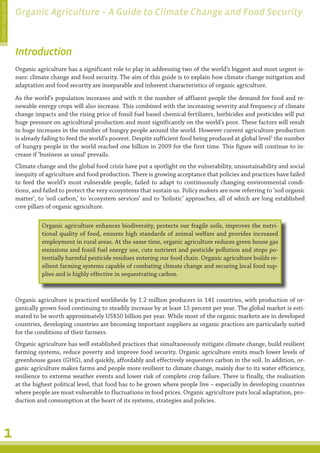 Climate Change Guide
                       Organic Agriculture – A Guide to Climate Change and Food Security



                       Introduction
                       Organic agriculture has a significant role to play in addressing two of the world’s biggest and most urgent is-
                       sues: climate change and food security. The aim of this guide is to explain how climate change mitigation and
                       adaptation and food security are inseparable and inherent characteristics of organic agriculture.
                       As the world’s population increases and with it the number of affluent people the demand for food and re-
                       newable energy crops will also increase. This combined with the increasing severity and frequency of climate
                       change impacts and the rising price of fossil fuel based chemical fertilizers, herbicides and pesticides will put
                       huge pressure on agricultural production and most significantly on the world’s poor. These factors will result
                       in huge increases in the number of hungry people around the world. However current agriculture production
                       is already failing to feed the world’s poorest. Despite sufficient food being produced at global level1 the number
                       of hungry people in the world reached one billion in 2009 for the first time. This figure will continue to in-
                       crease if ‘business as usual’ prevails.
                       Climate change and the global food crisis have put a spotlight on the vulnerability, unsustainability and social
                       inequity of agriculture and food production. There is growing acceptance that policies and practices have failed
                       to feed the world’s most vulnerable people, failed to adapt to continuously changing environmental condi-
                       tions, and failed to protect the very ecosystems that sustain us. Policy makers are now referring to ‘soil organic
                       matter’, to ‘soil carbon,’ to ‘ecosystem services’ and to ‘holistic’ approaches, all of which are long established
                       core pillars of organic agriculture.

                                 Organic agriculture enhances biodiversity, protects our fragile soils, improves the nutri-
                                 tional quality of food, ensures high standards of animal welfare and provides increased
                                 employment in rural areas. At the same time, organic agriculture reduces green house gas
                                 emissions and fossil fuel energy use, cuts nutrient and pesticide pollution and stops po-
                                 tentially harmful pesticide residues entering our food chain. Organic agriculture builds re-
                                 silient farming systems capable of combating climate change and securing local food sup-
                                 plies and is highly effective in sequestrating carbon.



                       Organic agriculture is practiced worldwide by 1.2 million producers in 141 countries, with production of or-
                       ganically grown food continuing to steadily increase by at least 15 percent per year. The global market is esti-
                       mated to be worth approximately US$50 billion per year. While most of the organic markets are in developed
                       countries, developing countries are becoming important suppliers as organic practices are particularly suited
                       for the conditions of their farmers.
                       Organic agriculture has well established practices that simultaneously mitigate climate change, build resilient
                       farming systems, reduce poverty and improve food security. Organic agriculture emits much lower levels of
                       greenhouse gases (GHG), and quickly, affordably and effectively sequesters carbon in the soil. In addition, or-
                       ganic agriculture makes farms and people more resilient to climate change, mainly due to its water efficiency,
                       resilience to extreme weather events and lower risk of complete crop failure. There is finally, the realisation
                       at the highest political level, that food has to be grown where people live – especially in developing countries
                       where people are most vulnerable to fluctuations in food prices. Organic agriculture puts local adaptation, pro-
                       duction and consumption at the heart of its systems, strategies and policies.




         1
 