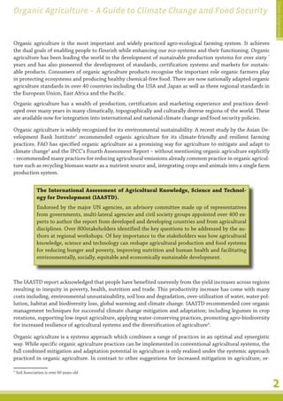 Climate Change Guide
Organic Agriculture – A Guide to Climate Change and Food Security


Organic agriculture is the most important and widely practiced agro-ecological farming system. It achieves
the dual goals of enabling people to flourish while enhancing our eco-systems and their functioning. Organic
agriculture has been leading the world in the development of sustainable production systems for over sixty *
years and has also pioneered the development of standards, certification systems and markets for sustain-
able products. Consumers of organic agriculture products recognise the important role organic farmers play
in protecting ecosystems and producing healthy chemical-free food. There are now nationally adapted organic
agriculture standards in over 40 countries including the USA and Japan as well as three regional standards in
the European Union, East Africa and the Pacific.
Organic agriculture has a wealth of production, certification and marketing experience and practices devel-
oped over many years in many climatically, topographically and culturally diverse regions of the world. These
are available now for integration into international and national climate change and food security policies.

Organic agriculture is widely recognized for its environmental sustainability. A recent study by the Asian De-
velopment Bank Institute2 recommended organic agriculture for its climate-friendly and resilient farming
practices. FAO has specified organic agriculture as a promising way for agriculture to mitigate and adapt to
climate change3 and the IPCC’s Fourth Assessment Report – without mentioning organic agriculture explicitly
- recommended many practices for reducing agricultural emissions already common practice in organic agricul-
ture such as recycling biomass waste as a nutrient source and, integrating crops and animals into a single farm
production system.


              The International Assessment of Agricultural Knowledge, Science and Technol-
              ogy for Development (IAASTD).
              Endorsed by the major UN agencies, an advisory committee made up of representatives
              from governments, multi-lateral agencies and civil society groups appointed over 400 ex-
              perts to author the report from developed and developing countries and from agricultural
              disciplines. Over 800stakeholders identified the key questions to be addressed by the au-
              thors at regional workshops. Of key importance to the stakeholders was how agricultural
              knowledge, science and technology can reshape agricultural production and food systems
              for reducing hunger and poverty, improving nutrition and human health and facilitating
              environmentally, socially, equitable and economically sustainable development.



The IAASTD report acknowledged that people have benefited unevenly from the yield increases across regions
resulting in inequity in poverty, health, nutrition and trade. This productivity increase has come with many
costs including, environmental unsustainability, soil loss and degradation, over-utilization of water, water pol-
lution, habitat and biodiversity loss, global warming and climate change. IAASTD recommended core organic
management techniques for successful climate change mitigation and adaptation; including legumes in crop
rotations, supporting low-input agriculture, applying water-conserving practices, promoting agro-biodiversity
for increased resilience of agricultural systems and the diversification of agriculture4.

Organic agriculture is a systems approach which combines a range of practices in an optimal and synergistic
way. While specific organic agriculture practices can be implemented in conventional agricultural systems, the
full combined mitigation and adaptation potential in agriculture is only realised under the systemic approach
practiced in organic agriculture. In contrast to other suggestions for increased mitigation in agriculture, or-

* Soil Association is over 60 years old


                                                                                                                    2
 